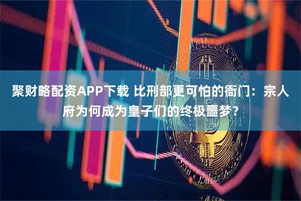 聚财略配资APP下载 比刑部更可怕的衙门：宗人府为何成为皇子们的终极噩梦？