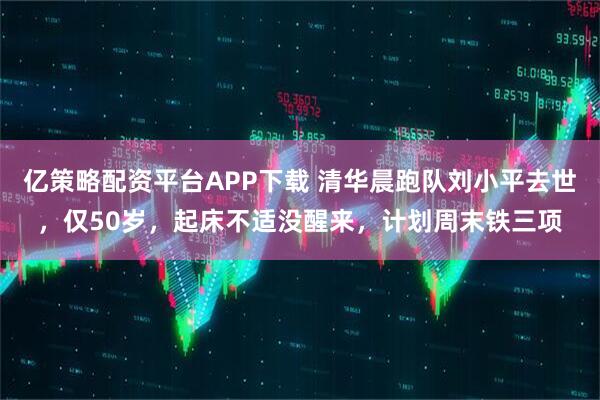 亿策略配资平台APP下载 清华晨跑队刘小平去世，仅50岁，起床不适没醒来，计划周末铁三项