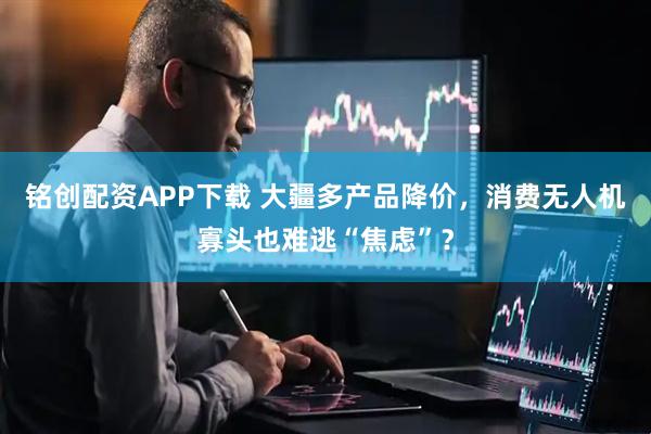 铭创配资APP下载 大疆多产品降价，消费无人机寡头也难逃“焦虑”？