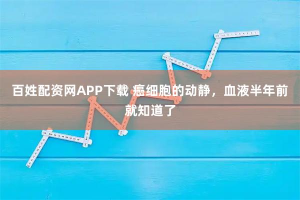 百姓配资网APP下载 癌细胞的动静，血液半年前就知道了