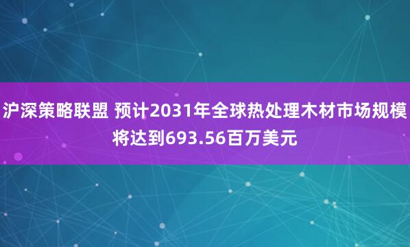 沪深策略联盟 预计2031年全球热处理木材市场规模将达到693.56百万美元