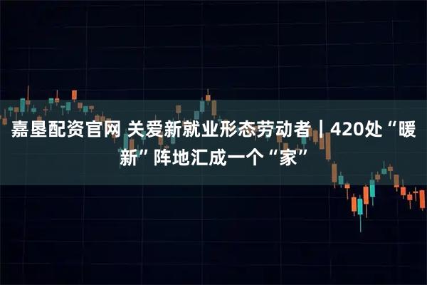 嘉垦配资官网 关爱新就业形态劳动者|420处“暖新”阵地汇成一个“家”
