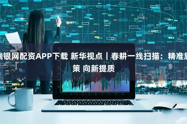 瑞银网配资APP下载 新华视点|春耕一线扫描:精准施策 向新提质