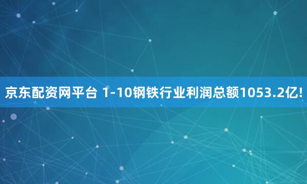 京东配资网平台 1-10钢铁行业利润总额1053.2亿!