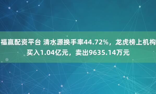 福赢配资平台 清水源换手率44.72%，龙虎榜上机构买入1.04亿元，卖出9635.14万元