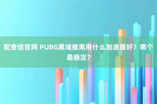 配查信官网 PUBG黑域撤离用什么加速器好?哪个最稳定?