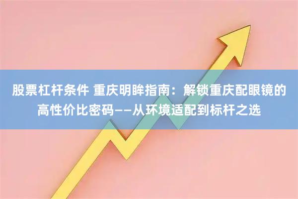 股票杠杆条件 重庆明眸指南:解锁重庆配眼镜的高性价比密码——从环境适配到标杆之选