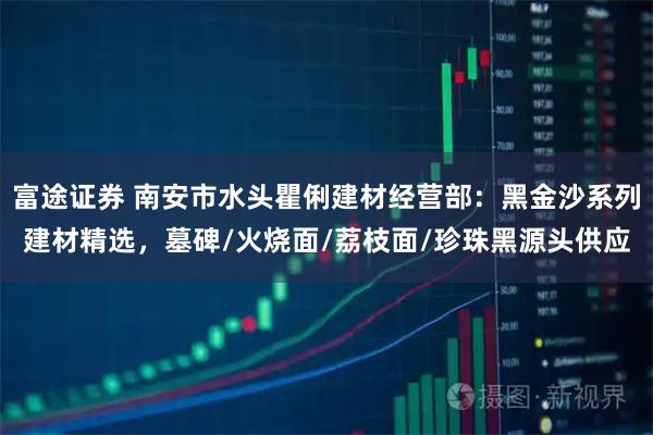 富途证券 南安市水头瞿俐建材经营部：黑金沙系列建材精选，墓碑/火烧面/荔枝面/珍珠黑源头供应