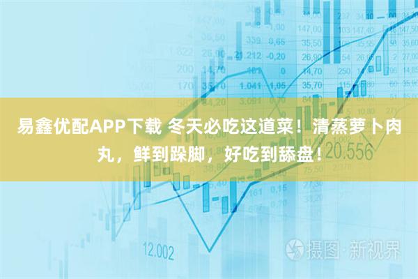 易鑫优配APP下载 冬天必吃这道菜！清蒸萝卜肉丸，鲜到跺脚，好吃到舔盘！