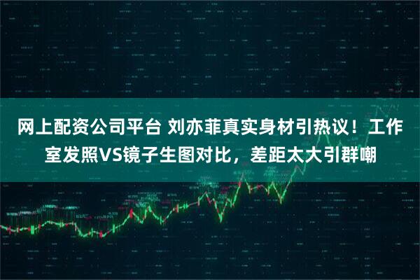 网上配资公司平台 刘亦菲真实身材引热议！工作室发照VS镜子生图对比，差距太大引群嘲