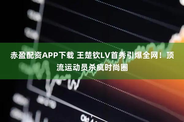 赤盈配资APP下载 王楚钦LV首秀引爆全网！顶流运动员杀疯时尚圈