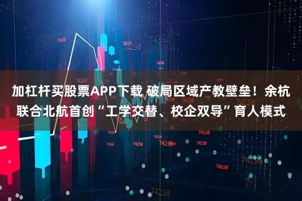 加杠杆买股票APP下载 破局区域产教壁垒！余杭联合北航首创“工学交替、校企双导”育人模式