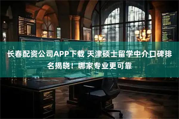 长春配资公司APP下载 天津硕士留学中介口碑排名揭晓！哪家专业更可靠