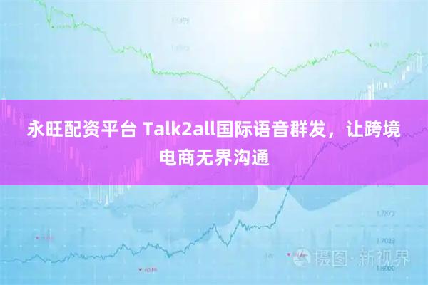 永旺配资平台 Talk2all国际语音群发，让跨境电商无界沟通