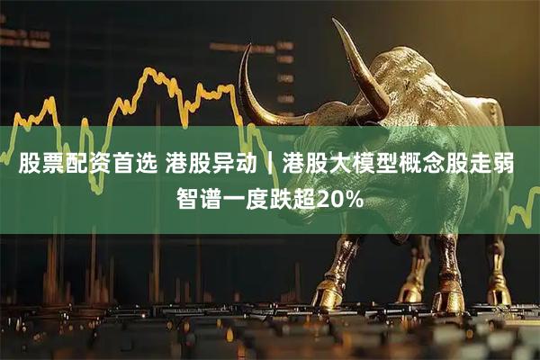 股票配资首选 港股异动｜港股大模型概念股走弱 智谱一度跌超20%