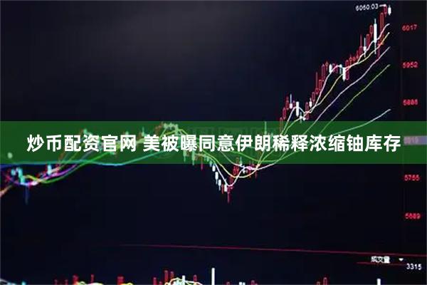 炒币配资官网 美被曝同意伊朗稀释浓缩铀库存