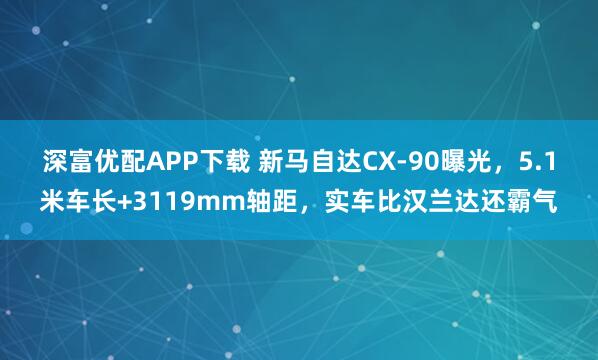 深富优配APP下载 新马自达CX-90曝光，5.1米车长+3119mm轴距，实车比汉兰达还霸气