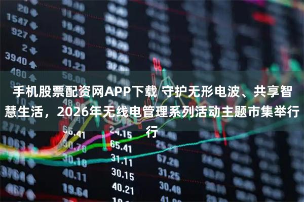 手机股票配资网APP下载 守护无形电波、共享智慧生活，2026年无线电管理系列活动主题市集举行