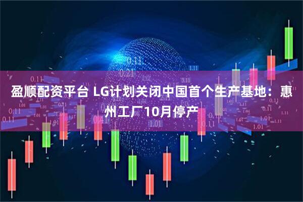 盈顺配资平台 LG计划关闭中国首个生产基地：惠州工厂10月停产